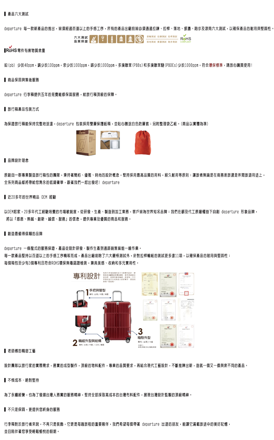 產品六大departure 款新產品推出皆須經過百道上的手感工序所的產品出廠前皆必須通過、拉桿、、振盪、跑步及滾筒六大以確保產品的耐用與堅固性 零件有害物質含量六大品質保證滾測試 拉鍊測試 拉桿測試RoHS落地測試測試 跑步測試 COMPLIANT鉛()少於40ppm少於ppm汞少於1000ppm少於1000ppm,多溴聯苯(PBBs)和多溴聯苯醚(PBDEs)少於1000ppm,符合環保標準,心購買! 商品保固與售後服務departure 提供五年的免費維修保固服務,給頂級的保障。旅行箱產品包裝方式為保證旅行箱能保持完整地送達,departure 包裝採用雙保護紙箱,並貼心贈送白色防層套另附整理袋乙組。(商品以實體為準)品牌設計理念原創自一群專業製造旅行箱包的團隊,秉持著簡約、優雅、時尚的設計概念,堅持採用最品質的用料,經久耐用等原則讓旅者無論是商務差旅還是休閒旅遊用途上,全系列商品都將帶給您雋永的低調奢華,跟著我們一起出發吧!departure近20多年的世界精品  經驗以OEM起家,20多年代工經驗培養的市場敏銳度,從研發、生產、製造到加工業務,客戶皆為世界知名品牌;我們在顧及代工原廠益下自創 departure 形象品牌,將以感恩、熱誠、創新、誠信、服務』的信念,提供專業及優質的商品和服務。創造最值得信賴的品牌departure 一條龍式的服務保證,產品從設計研發、製作生產到通路銷售皆能一線作業。一款產品堅持以百道以上的手感工序精琢而成,產品出廠前除了六大嚴格測試外,針對拉桿輪組的測試更多達11,以確保產品的耐用與堅固性;每個箱包至少有個且符合ROHS環保無毒認證檢測,兼具感、收納和多元實用性。老師傅的精密工藝專設計行箱有至少3項設計,「100利,使用頂級合權,高彈性輪,每一李箱在旅行放的,美每。手把與管型專利中國/ 輪組外型與結構專利/中國/日本/請箱殼外型專利:台灣/中國設計團隊以旅行家的實際需求,務實的成型製作,頂級的物料配件,專業的品質要求,再結合現代工藝設計,不斷推陳出新,造就一個又一個與衆不同的產品。不惜成本,絕對堅持為了永續經營,也為了發揚台灣人務實的服務精神,堅持全部採取高成本的台灣布料配件,展現台灣設計監製的頂級精神。不只是保固,更提供您終身的服務行李箱對於旅行者來說,不再只是,它更是每旅程的重要夥伴,我們希望每個帶著 departure 出遊的朋友,能讓它滿載旅途中的美好記憶,並且陪伴著您享受輕鬆愉悅的假期。